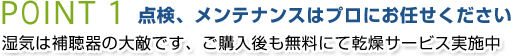 POINT1 点検、メンテナンスはプロにお任せください 湿気は補聴器の大敵です、ご購入後も無料にて乾燥サービス実施中